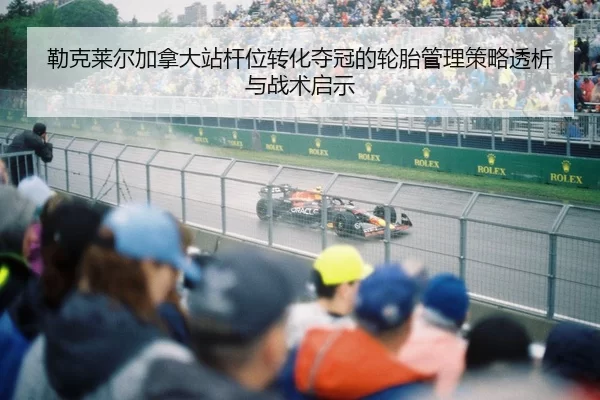 勒克莱尔加拿大站杆位转化夺冠的轮胎管理策略透析与战术启示