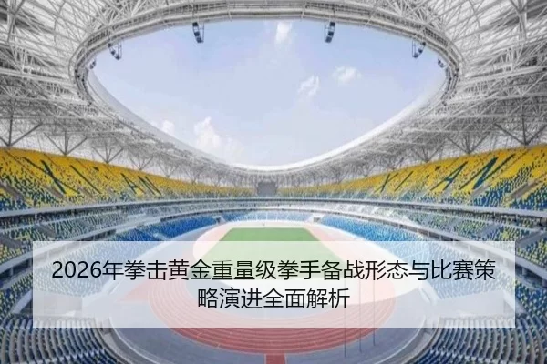 2026年拳击黄金重量级拳手备战形态与比赛策略演进全面解析